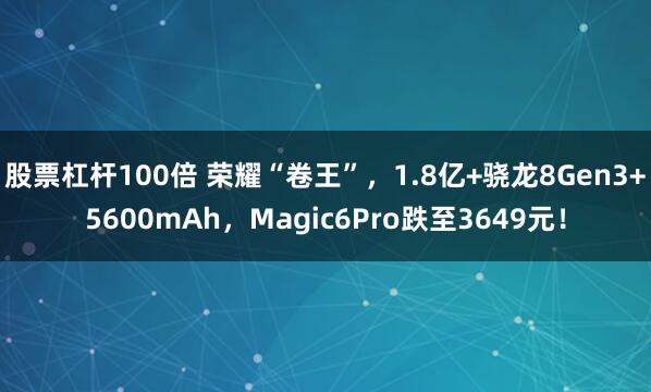 股票杠杆100倍 荣耀“卷王”，1.8亿+骁龙8Gen3+5600mAh，Magic6Pro跌至3649元！