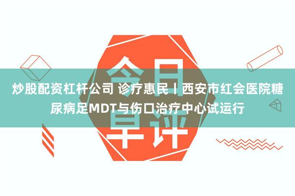 炒股配资杠杆公司 诊疗惠民丨西安市红会医院糖尿病足MDT与伤口治疗中心试运行