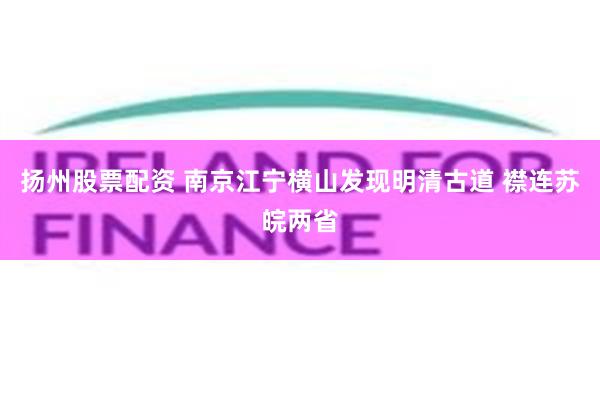 扬州股票配资 南京江宁横山发现明清古道 襟连苏皖两省