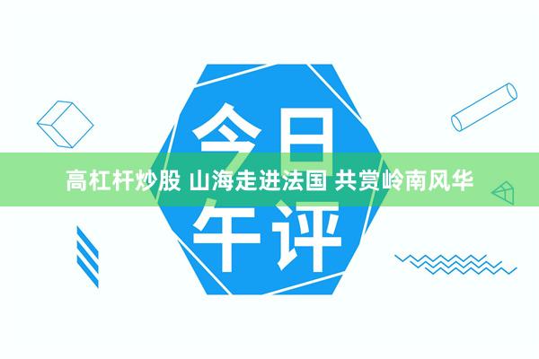 高杠杆炒股 山海走进法国 共赏岭南风华