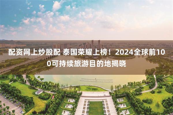 配资网上炒股配 泰国荣耀上榜！2024全球前100可持续旅游目的地揭晓