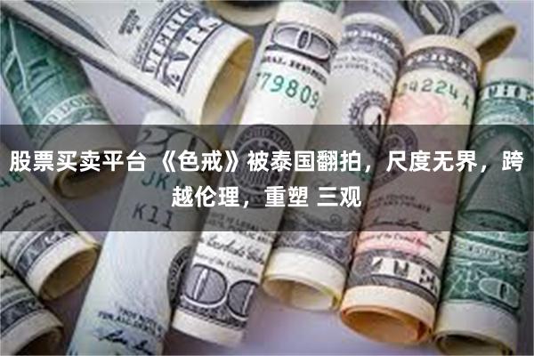 股票买卖平台 《色戒》被泰国翻拍，尺度无界，跨越伦理，重塑 三观