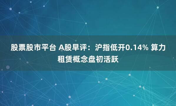 股票股市平台 A股早评：沪指低开0.14% 算力租赁概念盘初活跃