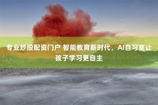 专业炒股配资门户 智能教育新时代，AI自习室让孩子学习更自主