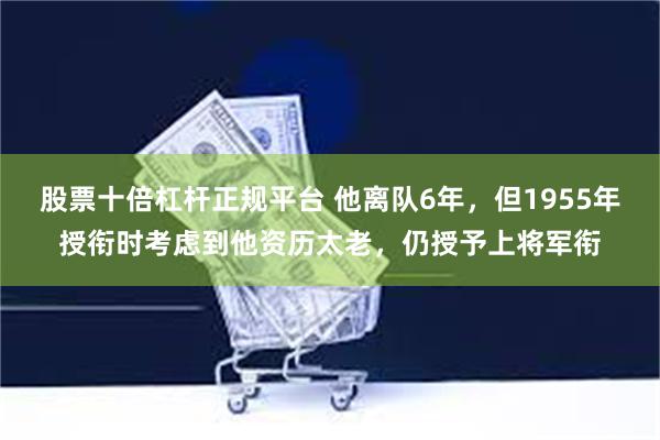 股票十倍杠杆正规平台 他离队6年，但1955年授衔时考虑到他资历太老，仍授予上将军衔