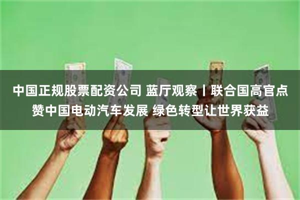 中国正规股票配资公司 蓝厅观察丨联合国高官点赞中国电动汽车发展 绿色转型让世界获益