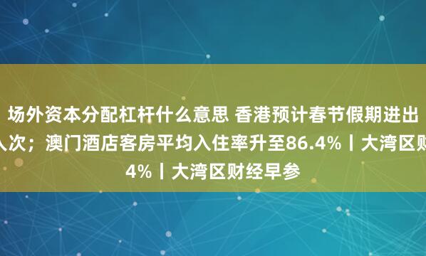 场外资本分配杠杆什么意思 香港预计春节假期进出867万人次；澳门酒店客房平均入住率升至86.4%丨大湾区财经早参