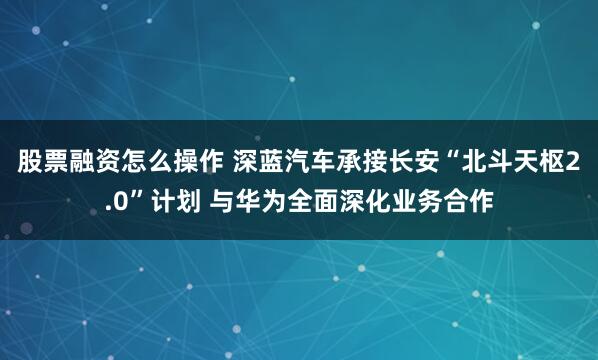 股票融资怎么操作 深蓝汽车承接长安“北斗天枢2.0”计划 与华为全面深化业务合作