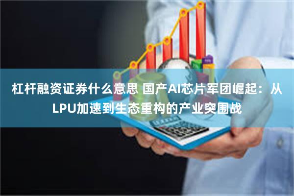 杠杆融资证券什么意思 国产AI芯片军团崛起：从LPU加速到生态重构的产业突围战