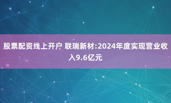 股票配资线上开户 联瑞新材:2024年度实现营业收入9.6亿元