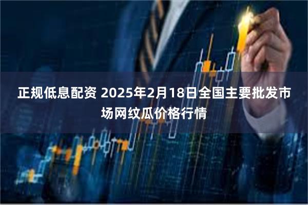 正规低息配资 2025年2月18日全国主要批发市场网纹瓜价格行情