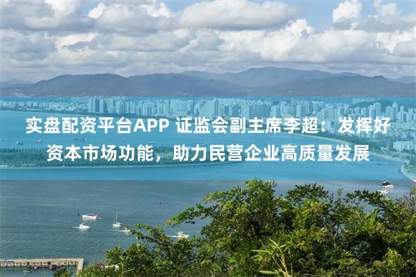 实盘配资平台APP 证监会副主席李超：发挥好资本市场功能，助力民营企业高质量发展