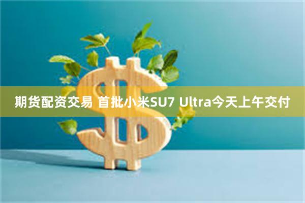 期货配资交易 首批小米SU7 Ultra今天上午交付